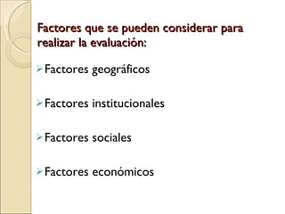 Factores que se pueden considerar para realizar la evaluación: Factores geográficos Factores institucionales Factores sociales Factores económicos 