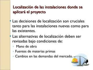 Localización de las instalaciones donde se aplicará el proyecto Las decisiones de localización son cruciales tanto para las instalaciones nuevas como para las existentes. Las alternativas de localización deben ser revisadas bajo condiciones de: Mano de obra Fuentes de materias primas  Cambios en las demandas del mercado. 