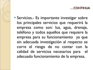 … CONTINUA Servicios.- Es importante investigar sobre los principales servicios que requerirá la empresa como son: luz, agua, drenaje, teléfono y todos aquellos que requiere la empresa para su funcionamiento  ya que sin adecuada investigación al respecto se corre el riesgo de no contar con la calidad de servicios necesarios para  el adecuado funcionamiento de la empresa. 
