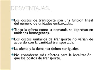 Los costos de transporte son una función lineal del número de unidades embarcadas. Tanto la oferta como la demanda se expresan en unidades homogéneas. Los costos unitarios de transporte no varían de acuerdo con la cantidad transportada. La oferta y la demanda deben ser iguales. No consideran más efectos para la localización  que los costos de transporte. 