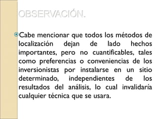 Cabe mencionar que todos los métodos de localización dejan de lado hechos importantes, pero no cuantificables, tales como preferencias o conveniencias de los inversionistas por instalarse en un sitio determinado, independientes de los resultados del análisis, lo cual invalidaría cualquier técnica que se usara.  