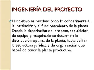 INGENIERÍA DEL PROYECTO El objetivo es resolver todo lo concerniente a la instalación y el funcionamiento de la planta. Desde la descripción del proceso, adquisición de equipo y maquinaria se determina la distribución óptima de la planta, hasta definir la estructura jurídica y de organización que habrá de tener la planta productiva.  