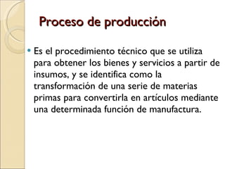 Proceso de producción Es el procedimiento técnico que se utiliza para obtener los bienes y servicios a partir de insumos, y se identifica como la transformación de una serie de materias primas para convertirla en artículos mediante una determinada función de manufactura. 