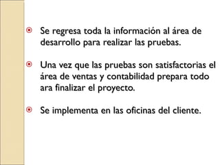 Se regresa toda la información al área de desarrollo para realizar las pruebas. Una vez que las pruebas son satisfactorias el área de ventas y contabilidad prepara todo ara finalizar el proyecto. Se implementa en las oficinas del cliente. 
