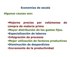Economías de escala Algunas causas son: Mejores precios por volúmenes de compra de materia prima Mayor distribución de los gastos fijos. Especialización de labores Integración de procesos Mejor utilización de factores productivos Disminución de desperdicios Incremento de la productividad 