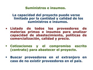 Suministros e insumos.  La capacidad del proyecto puede verse limitada por la cantidad y calidad de los suministros e insumos.  Listado de todos los proveedores de materias primas e insumos para analizar capacidad de abastecimiento, políticas de comercialización, calidad y precio.  Cotizaciones y el compromiso escrito (contrato) para abastecer el proyecto.  Buscar proveedores en el extranjero en caso de no existir proveedores en el país.   