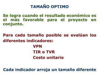 TAMAÑO OPTIMO Se logra cuando el resultado económico es el más favorable para el proyecto en conjunto. Para cada tamaño posible se evalúan los diferentes indicadores: VPN TIR o TVR Costo unitario Cada indicador arroja un tamaño diferente 