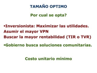 TAMAÑO OPTIMO Por cual se opta? Inversionista: Maximizar las utilidades. Asumir el mayor VPN Buscar la mayor rentabilidad (TIR o TVR) Gobierno busca soluciones comunitarias. Costo unitario mínimo 