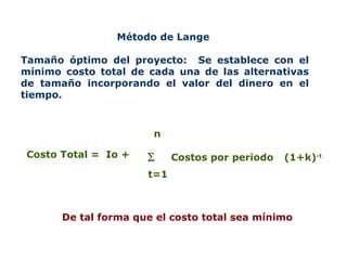 Método de Lange  Tamaño óptimo del proyecto:  Se establece con el mínimo costo total de cada una de las alternativas de tamaño incorporando el valor del dinero en el tiempo.  De tal forma que el costo total sea mínimo Costo Total =  Io +   t=1 n Costos por periodo (1+k) -t 