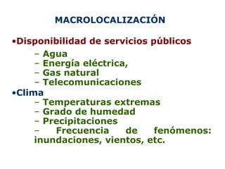 MACROLOCALIZACIÓN  Disponibilidad de servicios públicos Agua Energía eléctrica,  Gas natural Telecomunicaciones Clima Temperaturas extremas Grado de humedad Precipitaciones Frecuencia de fenómenos: inundaciones, vientos, etc. 