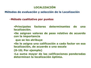 LOCALIZACIÓN  M é todos de evaluaci ó n y selección de  la  Localizaci ó n M é todo cualitativo por puntos P rincipales factores determinantes de una localización .   Se  asigna n   valores  de peso relativo de acuerdo con la importancia que se les atribuye S e le asigna una calificación a cada factor en esa localización, de acuerdo a una escala   (0-10; Por ejemplo) La suma  mayor  de las calificaciones ponderadas  determinan  la   localización  óptima. 