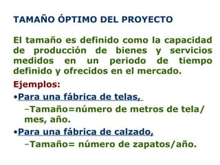 TAMAÑO ÓPTIMO DEL PROYECTO  El tamaño es definido como la capacidad de producción de bienes y servicios medidos en un periodo de tiempo definido y ofrecidos en el mercado. Ejemplos: Para u na fábrica de telas ,   Tamaño= número de metros de tela / mes ,  año. Para una fábrica de calzado, Tamaño= número de zapatos/ año. 