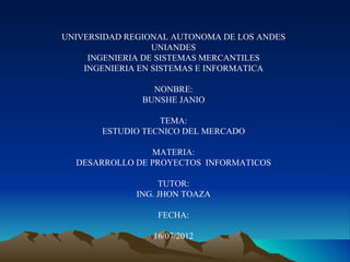 UNIVERSIDAD REGIONAL AUTONOMA DE LOS ANDES
                  UNIANDES
     INGENIERIA DE SISTEMAS MERCANTILES
    INGENIERIA EN SISTEMAS E INFORMATICA

                 NONBRE:
               BUNSHE JANIO

                  TEMA:
       ESTUDIO TECNICO DEL MERCADO

                MATERIA:
  DESARROLLO DE PROYECTOS INFORMATICOS

                   TUTOR:
              ING. JHON TOAZA

                  FECHA:

                 16/07/2012
 