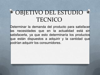 OBJETIVO DEL ESTUDIO
TECNICO
Determinar la demanda del producto para satisfacer
las necesidades que en la actualidad está sin
satisfacerla, ya que esto determinaría los productos
que están dispuestos a adquirir y la cantidad que
podrían adquirir los consumidores.
 