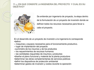 11.-¿ EN QUE CONSISTE LA INGENIERIA DEL PROYECTO Y CUAL ES SU
OBJETIVO?
Se entiende por ingeniería de proyecto, la etapa dentro
de la formulación de un proyecto de inversión donde se
definen todos los recursos necesarios para llevar a
cabo el proyecto.
En el desarrollo de un proyecto de inversión a la ingeniería le corresponde
•definir:
– maquinas y equipos necesarios para el funcionamiento productivo.
– lugar de implantación del proyecto
–suministro de los insumos y de los productos
– los requerimientos de recursos humanos
– las cantidades requeridas de insumos y productos
•diseñar el plano funcional y material de la planta productora
•determinar las obras complementarias de servicios públicos
•definir los dispositivos de protección ambiental
•determinar gastos de inversión y costos durante la operación
 