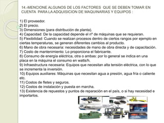 14.-MENCIONE ALGUNOS DE LOS FACTORES QUE SE DEBEN TOMAR EN
CUENTA PARA LA ADQUISICION DE MAQUINARIAS Y EQUIPOS :
1) El proveedor.
2) El precio.
3) Dimensiones (para distribución de planta).
4) Capacidad: De la capacidad depende el nº de máquinas que se requieran.
5) Flexibilidad: Cuando se realizan procesos dentro de ciertos rangos por ejemplo en
ciertas temperaturas, se generan diferentes cambios al producto.
6) Mano de obra necesaria: necesidades de mano de obra directa y de capacitación.
7) Costo de mantenimiento: Lo proporciona el fabricante.
8) Consumo de energía eléctrica, otra o ambas: por lo general se indica en una
placa en la máquina el consumo en watts/h.
9) Infraestructura necesaria: Equipos que necesitan alta tensión eléctrica, con lo que
se incrementa la inversión.
10) Equipos auxiliares: Máquinas que necesitan agua a presión, agua fría o caliente
etc.
11) Costos de fletes y seguros.
12) Costos de instalación y puesta en marcha.
13) Existencia de repuestos y puntos de reparación en el país, o si hay necesidad e
importarlos.
 