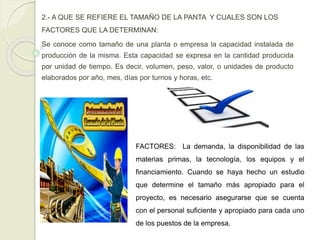 2.- A QUE SE REFIERE EL TAMAÑO DE LA PANTA Y CUALES SON LOS
FACTORES QUE LA DETERMINAN:
Se conoce como tamaño de una planta o empresa la capacidad instalada de
producción de la misma. Esta capacidad se expresa en la cantidad producida
por unidad de tiempo. Es decir, volumen, peso, valor, o unidades de producto
elaborados por año, mes, días por turnos y horas, etc.
FACTORES: La demanda, la disponibilidad de las
materias primas, la tecnología, los equipos y el
financiamiento. Cuando se haya hecho un estudio
que determine el tamaño más apropiado para el
proyecto, es necesario asegurarse que se cuenta
con el personal suficiente y apropiado para cada uno
de los puestos de la empresa.
 