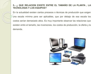 5.- ¿ QUE RELACION EXISTE ENTRE EL TAMAÑO DE LA PLANTA , LA
TECNOLOGIA Y LOS EQUIPOS?
En la actualidad existen ciertos procesos o técnicas de producción que exigen
una escala mínima para ser aplicables, que por debajo de esa escala los
costos serían demasiado altos. Es muy importante observar las relaciones que
existen entre el tamaño, las inversiones, los costos de producción, la oferta y la
demanda.
 