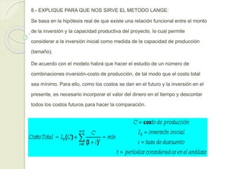 8.- EXPLIQUE PARA QUE NOS SIRVE EL METODO LANGE:
Se basa en la hipótesis real de que existe una relación funcional entre el monto
de la inversión y la capacidad productiva del proyecto, lo cual permite
considerar a la inversión inicial como medida de la capacidad de producción
(tamaño).
De acuerdo con el modelo habrá que hacer el estudio de un número de
combinaciones inversión-costo de producción, de tal modo que el costo total
sea mínimo. Para ello, como los costos se dan en el futuro y la inversión en el
presente, es necesario incorporar el valor del dinero en el tiempo y descontar
todos los costos futuros para hacer la comparación.
 