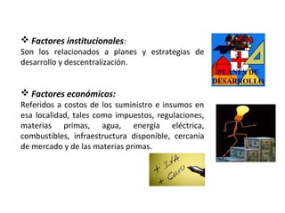  Factores institucionales:
Son los relacionados a planes y estrategias de
desarrollo y descentralización.
 Factores económicos:
Referidos a costos de los suministro e insumos en
esa localidad, tales como impuestos, regulaciones,
materias primas, agua, energía eléctrica,
combustibles, infraestructura disponible, cercanía
de mercado y de las materias primas.
 
