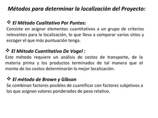Métodos para determinar la localización del Proyecto:
 El Método Cualitativo Por Puntos:
Consiste en asignar elementos cuantitativos a un grupo de criterios
relevantes para la localización, lo que lleva a comparar varios sitios y
escoger el que más puntuación tenga.
 El Método Cuantitativo De Vogel :
Este método requiere un análisis de costos de transporte, de la
materia prima y los productos terminados de tal manera que el
monto de los costos determinarán la mejor localización.
 El método de Brown y Gibson
Se combinan factores posibles de cuantificar con factores subjetivos a
los que asignan valores ponderados de peso relativo.
 