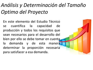 Análisis y Determinación del Tamaño
Optimo del Proyecto
En este elemento del Estudio Técnico
se cuantifica la capacidad de
producción y todos los requisitos que
sean necesarios para el desarrollo del
bien por ello se debe tomar en cuenta
la demanda y de esta manera
determinar la proporción necesaria
para satisfacer a esa demanda.
 