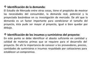  Identificación de la demanda:
El Estudio de Mercado entre otras cosas, tiene el propósito de mostrar
las necesidades del consumidor, la demanda real, potencial y la
proyectada basándose en su investigación de mercado. De ahí que la
demanda es un factor importante para condicionar el tamaño del
proyecto, ésta pude ser mayor al proyecto, igual o bien quedar por
debajo.
 Identificación de los insumos y suministros del proyecto:
En este punto se debe identificar el abasto suficiente en cantidad y
calidad de materias primas que se requiere para el desarrollo del
proyecto. De ahí la importancia de conocer a los proveedores, precios,
cantidades de suministros e insumos respaldado por cotizaciones para
establecer un compromiso.
 