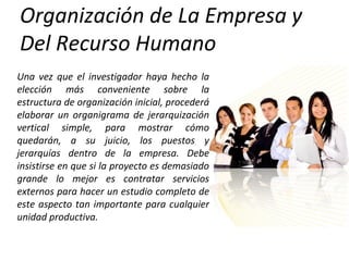 Organización de La Empresa y
Del Recurso Humano
Una vez que el investigador haya hecho la
elección más conveniente sobre la
estructura de organización inicial, procederá
elaborar un organigrama de jerarquización
vertical simple, para mostrar cómo
quedarán, a su juicio, los puestos y
jerarquías dentro de la empresa. Debe
insistirse en que si la proyecto es demasiado
grande lo mejor es contratar servicios
externos para hacer un estudio completo de
este aspecto tan importante para cualquier
unidad productiva.
 