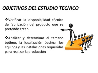 OBJETIVOS DEL ESTUDIO TECNICO
Verificar la disponibilidad técnica
de fabricación del producto que se
pretende crear.
Analizar y determinar el tamaño
óptimo, la localización óptima, los
equipos y las instalaciones requeridas
para realizar la producción
 
