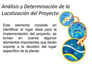Análisis y Determinación de la
Localización del Proyecto
Este elemento consiste en
identificar el lugar ideal para la
implementación del proyecto, se
toman en cuenta algunos
elementos importantes que darán
soporte a la decisión del lugar
específico de la planta.
 