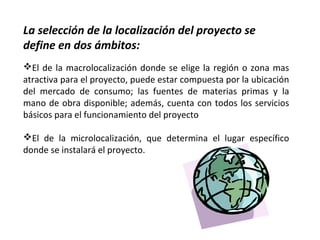La selección de la localización del proyecto se
define en dos ámbitos:
El de la macrolocalización donde se elige la región o zona mas
atractiva para el proyecto, puede estar compuesta por la ubicación
del mercado de consumo; las fuentes de materias primas y la
mano de obra disponible; además, cuenta con todos los servicios
básicos para el funcionamiento del proyecto
El de la microlocalización, que determina el lugar específico
donde se instalará el proyecto.
 