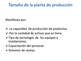 Tamaño de la planta de producción
Manifiesta por:
 La capacidad de producción de productos.
 Por la cantidad de activos que se tiene.
Tipo de tecnología de los equipos e
instalaciones.
Capacitación del personal.
Volumen de ventas.
 