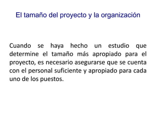 El tamaño del proyecto y la organización
Cuando se haya hecho un estudio que
determine el tamaño más apropiado para el
proyecto, es necesario asegurarse que se cuenta
con el personal suficiente y apropiado para cada
uno de los puestos.
 