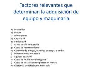 Factores relevantes que
determinan la adquisición de
equipo y maquinaria
a) Proveedor
b) Precio
c) Dimensiones
d) Capacidad
e) Flexibilidad
f) Mano de obra necesaria
g) Costo de mantenimiento
h) Consumo de energía, otro tipo de engría o ambas
i) Infraestructura necesaria
j) Equipos auxiliares
k) Costo de los fletes y de seguros
l) Costo de instalaciones y puesta en marcha
m) Existencia de refacciones en el país
 
