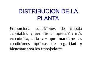 DISTRIBUCION DE LA
PLANTA
Proporciona condiciones de trabajo
aceptables y permite la operación más
económica, a la vez que mantiene las
condiciones óptimas de seguridad y
bienestar para los trabajadores.
 