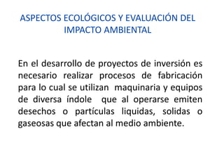 ASPECTOS ECOLÓGICOS Y EVALUACIÓN DEL
IMPACTO AMBIENTAL
En el desarrollo de proyectos de inversión es
necesario realizar procesos de fabricación
para lo cual se utilizan maquinaria y equipos
de diversa índole que al operarse emiten
desechos o partículas liquidas, solidas o
gaseosas que afectan al medio ambiente.
 