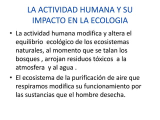 LA ACTIVIDAD HUMANA Y SU
IMPACTO EN LA ECOLOGIA
• La actividad humana modifica y altera el
equilibrio ecológico de los ecosistemas
naturales, al momento que se talan los
bosques , arrojan residuos tóxicos a la
atmosfera y al agua .
• El ecosistema de la purificación de aire que
respiramos modifica su funcionamiento por
las sustancias que el hombre desecha.
 