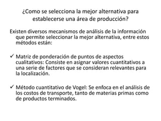 ¿Como se selecciona la mejor alternativa para
establecerse una área de producción?
Existen diversos mecanismos de análisis de la información
que permite seleccionar la mejor alternativa, entre estos
métodos están:
 Matriz de ponderación de puntos de aspectos
cualitativos: Consiste en asignar valores cuantitativos a
una serie de factores que se consideran relevantes para
la localización.
 Método cuantitativo de Vogel: Se enfoca en el análisis de
los costos de transporte, tanto de materias primas como
de productos terminados.
 