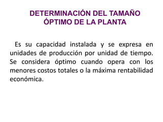 Es su capacidad instalada y se expresa en
unidades de producción por unidad de tiempo.
Se considera óptimo cuando opera con los
menores costos totales o la máxima rentabilidad
económica.
DETERMINACIÓN DEL TAMAÑO
ÓPTIMO DE LA PLANTA
 