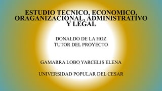 DONALDO DE LA HOZ
TUTOR DEL PROYECTO
GAMARRA LOBO YARCELIS ELENA
UNIVERSIDAD POPULAR DEL CESAR
ESTUDIO TECNICO, ECONOMICO,
ORAGANIZACIONAL, ADMINISTRATIVO
Y LEGAL
 