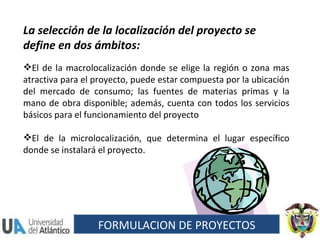 La selección de la localización del proyecto se define en dos ámbitos:  El de la macrolocalización donde se elige la región o zona mas atractiva para el proyecto, puede estar compuesta por la ubicación del mercado de consumo; las fuentes de materias primas y la mano de obra disponible; además, cuenta con todos los servicios básicos para el funcionamiento del proyecto  El de la microlocalización, que determina el lugar específico donde se instalará el proyecto. FORMULACION DE PROYECTOS 
