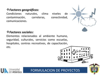 Factores geográficos:  Condiciones naturales, clima niveles de contaminación, carreteras, conectividad, comunicaciones. Factores sociales:  Elementos relacionados al ambiente humano, seguridad, culturales, servicios como escuelas, hospitales, centros recreativos, de capacitación, etc. FORMULACION DE PROYECTOS 