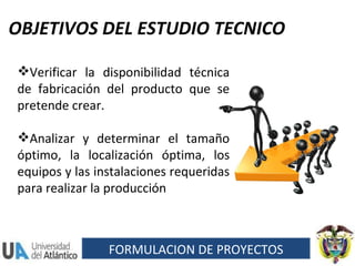 OBJETIVOS DEL ESTUDIO TECNICO Verificar la disponibilidad técnica de fabricación del producto que se pretende crear. Analizar y determinar el tamaño óptimo, la localización óptima, los equipos y las instalaciones requeridas para realizar la producción FORMULACION DE PROYECTOS 