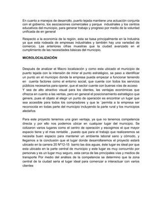 En cuanto a manejos de desarrollo, puerto tejada mantiene una actuación conjunta
con el gobierno, los asociaciones comerciales y parque industriales y los centros
educativos del municipio, para generar trabajo y progreso por medio de la voluntad
unificada de en general

Respecto a la economía de la región, esta se basa principalmente en la Industria
ya que esta rodeada de empresas industriales y también hay una variedad de
comercio. Las anteriores cifras muestras que la ciudad avanzado en el
cumplimiento de las necesidades básicas del municipio.

MICROLOCALIZACIÓN


Después de analizar el Macro localización y como esta ubicado el municipio de
puerto tejada con la intensión de mirar el punto estratégico, se paso a identificar
un punto en el municipio donde la empresa pueda empezar a funcionar teniendo
en cuenta factores como el entorno social, que cuente con todos los servicios
públicos necesarios para operar, que el sector cuente con buenas vías de acceso
Y sea de alto atractivo visual para los clientes, las ventajas económicas que
ofrezca en cuanto a las ventas, pero en general el posicionamiento estratégico que
genere, pues el objeto al elegir un punto de operación es encontrar un lugar que
sea accesible para todos los compradores y que le `permita a la empresa ser
reconocida en todas parte del municipio incluyendo la parte rural y los municipios
aledaños

Para este proyecto tenemos una gran ventaja, ya que no tenemos competencia
directa y por ello nos podemos ubicar en cualquier lugar del municipio. Se
cotizaron varios lugares como el centro de operación y escogimos el que mayor
espacio tiene y el mas rentable , puesto que para el trabajo que realizaremos se
necesita buen espacio para mantener un ambiente laboral sano y cómodo, y
llegamos a la conclusión que el lugar donde desarrollaremos el proyecto estará
ubicado en la carrera 20 Nº12-15 barrio las dos aguas, éste lugar es ideal por que
esta ubicado en la parte central de municipio y este lugar es muy concurrido por
personas y es un lugar muy seguro, esta cerca de las principales vías y medios de
transporte Por medio del análisis de la competencia se determino que la zona
central de la ciudad seria el lugar ideal para comenzar a interactuar con varios
clientes
 
