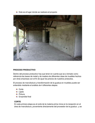 Este es el lugar donde se realizara el proyecto




PROCESO PRODUCTIVO

Dentro del proceso productivo hay que tener en cuenta que se a tomado como
referencia las bases de metal y de madera de diferentes clase de muebles hechos
por otras empresas con el fin de ajuar los precios de nuestros productos.

El proceso de manufactura y transformación de la guadua en muebles puede ser
entendido mediante el análisis de 4 diferentes etapas:

      Corte
      Lijado
      Pintura
      Ensamble final

 CORTE
 En esta primera etapa es el corte de la materia prima inicia en la recepción en el
 área de manufactura, proveniente directamente del proveedor de la guadua ; y se
 