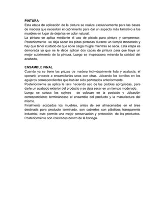 PINTURA
Esta etapa de aplicación de la pintura se realiza exclusivamente para las bases
de madera que necesitan el cubrimiento para dar un aspecto más llamativo a los
muebles en lugar de dejarlos en color natural.
La pintura se aplica mediante el uso de pistola para pintura y comprensor.
Posteriormente se deja secar las pizas pintadas durante un tiempo moderado y
hay que tener cuidado de que no le caiga mugre mientras se seca. Esta etapa es
demorada ya que se le debe aplicar dos capas de pintura para que haya un
mejor cubrimiento de la pintura. Luego se inspecciona mirando la calidad del
acabado.

ENSAMBLE FINAL
Cuando ya se tiene las piezas de madera individualmente lista y acabada, el
operario procede a ensamblarlas unas con otras, ubicando los tornillos en los
agujeros correspondientes que habían sido perforados anteriormente.
Posteriormente se aplica la laca haciendo uso de las pistolas apropiadas, para
darle un acabado exterior del producto y se deja secar en un tiempo moderado.
Luego se coloca los cojines         se colocan en la posición y ubicación
correspondiente terminándose el ensamble del producto y la manufactura del
mismo.
Finalmente acabados los muebles, antes de ser almacenados en el área
destinada para producto terminado, son cubiertos con plásticos transparente
industrial, este permite una mejor conservación y protección de los productos.
Posteriormente son colocados dentro de la bodega.
 