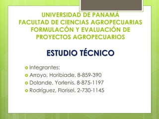 UNIVERSIDAD DE PANAMÁ 
FACULTAD DE CIENCIAS AGROPECUARIAS 
FORMULACÓN Y EVALUACIÓN DE 
PROYECTOS AGROPECUARIOS 
ESTUDIO TÉCNICO 
 Integrantes: 
 Arroyo, Horibiade. 8-859-390 
 Dolande, Yorlenis. 8-875-1197 
 Rodríguez, Florisel. 2-730-1145 
 