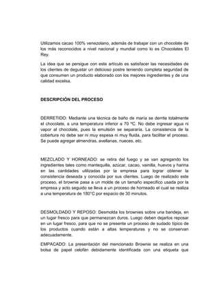 Utilizamos cacao 100% venezolano, además de trabajar con un chocolate de
los más reconocidos a nivel nacional y mundial como lo es Chocolates El
Rey.
La idea que se persigue con este artículo es satisfacer las necesidades de
los clientes de degustar un delicioso postre teniendo completa seguridad de
que consumen un producto elaborado con los mejores ingredientes y de una
calidad excelsa.
DESCRIPCIÓN DEL PROCESO
DERRETIDO: Mediante una técnica de baño de maría se derrite totalmente
el chocolate, a una temperatura inferior a 70 ºC. No debe ingresar agua ni
vapor al chocolate, pues la emulsión se separaría. La consistencia de la
cobertura no debe ser ni muy espesa ni muy fluida, para facilitar el proceso.
Se puede agregar almendras, avellanas, nueces, etc.
MEZCLADO Y HORNEADO: se retira del fuego y se van agregando los
ingredientes tales como mantequilla, azúcar, cacao, vainilla, huevos y harina
en las cantidades utilizadas por la empresa para lograr obtener la
consistencia deseada y conocida por sus clientes. Luego de realizado este
proceso, el brownie pasa a un molde de un tamaño especifico usada por la
empresa y acto seguido se lleva a un proceso de horneado el cual se realiza
a una temperatura de 180°C por espacio de 30 minutos.
DESMOLDADO Y REPOSO: Desmolda los brownies sobre una bandeja, en
un lugar fresco para que permanezcan duros. Luego deben dejarlos reposar
en un lugar fresco, para que no se presente un proceso de sudado típico de
los productos cuando están a altas temperaturas y no se conservan
adecuadamente.
EMPACADO: La presentación del mencionado Brownie se realiza en una
bolsa de papel celofán debidamente identificada con una etiqueta que
 