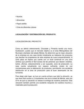 • Nueces
• Almendras
• Papel celofán
• Cinta de diferentes colores
LOCALIZACIÓN Y DISTRIBUCIÓN DEL PRODUCTO
LOCALIZACION DEL PROYECTO
Como se definió anteriormente, Chocolate y Pimienta tendrá una micro-
localización, puesto que el mercado objetivo es el área Metropolitana del
Municipio Libertador del estado Mérida. Se determinó que la mejor ubicación
de la empresa es una casa donde inicialmente se realizaran los productos
que decidan los propietarios de esta empresa de nuevo emprendimiento. A
corto plazo se espera que cuente con un local comercial en una zona
céntrica que permita el fácil acceso de las personas que deseen visitarlos,
baños, oficinas, estacionamiento y por supuesto, zona de producción. La
casa cuenta actualmente con espacio suficiente, propio de una
microempresa para la elaboración de productos, permitiendo una excelente
distribución en el área de producción para el buen desempeño de las
funciones.
Para elegir este lugar, se tuvo en cuenta primero que todo la ubicación, ya
que tiene fácil acceso a 2 importantes vías de la ciudad de Mérida, esto con
el fin de que su ubicación no retrase la entrega de nuestros productos. Esta
ubicación también permite una excelente recepción de nuestros insumos y
materiales para la producción.
 