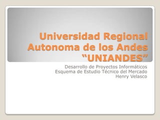 Universidad Regional
Autonoma de los Andes
          “UNIANDES”
         Desarrollo de Proyectos Informáticos
     Esquema de Estudio Técnico del Mercado
                               Henry Velasco
 